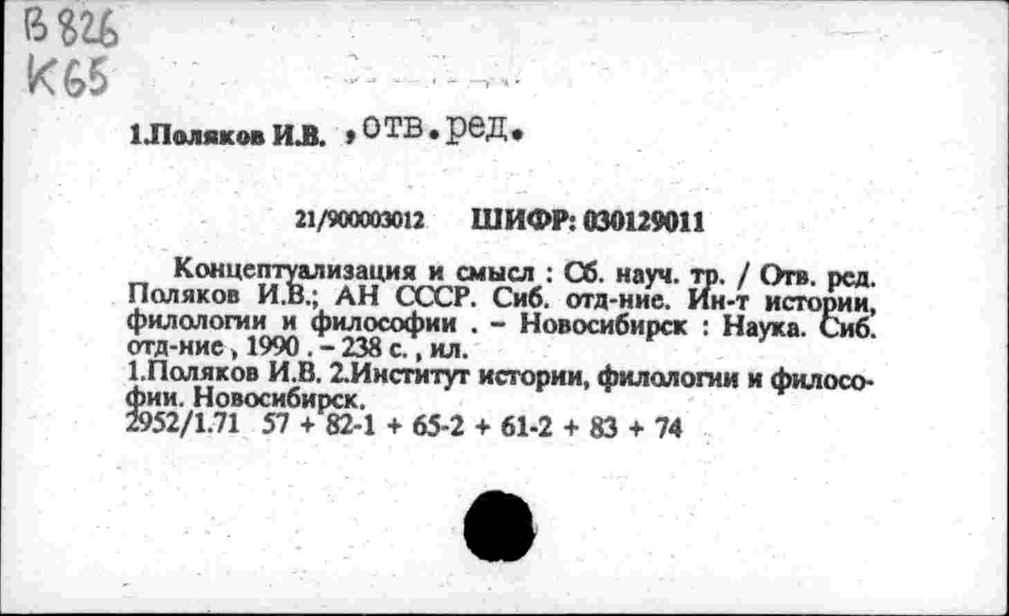 ﻿вш к 65	-
1 Лмяковил. «отв.ред.
21/MXU3011 ШИФР: 030129011
Концептуализация и смысл : Сб. науч. то. / Отв. рсд. Поляков И.В.; АН СССР. Сиб. отд-ние. Ин-т истории, филологии и философии . - Новосибирск : Наука. Сиб. отд-ние, 1990. - 238 с., ил.
1.Поляков И.В. 2.Институт истории, филологии и философии. Новосибирск.
2952/1.71 57 + 82-1 + 65-2 + 61-2 + 83 + 74